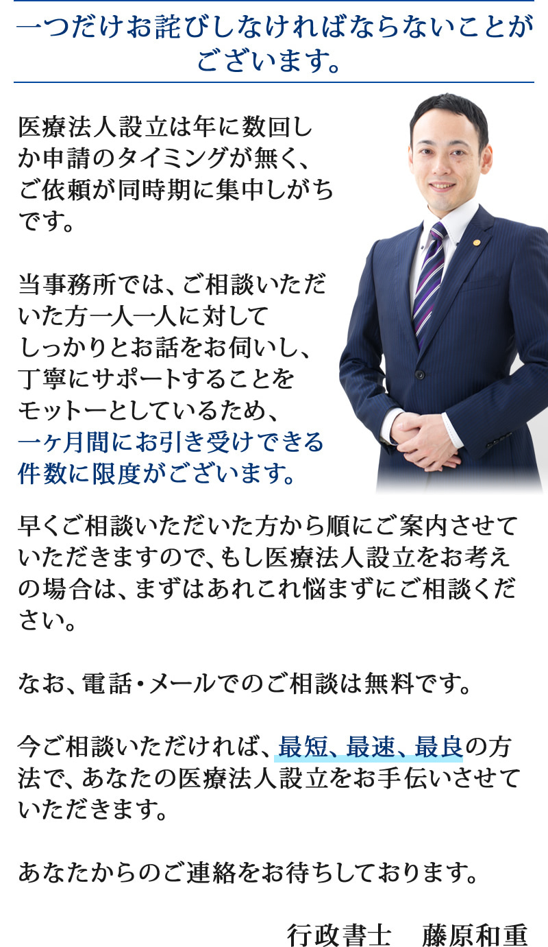 一つだけお詫びしなければならないことがございます。医療法人設立は年に数回しか申請のタイミングが無く、ご依頼が同時期に集中しがちです。当事務所では、ご相談いただいた方一人一人に対してしっかりとお話をお伺いし、丁寧にサポートすることをモットーとしているため、一ヶ月間にお引き受けできる件数に限度がございます。早くご相談いただいた方から順にご案内させていただきますので、もし医療法人設立をお考えの場合は、まずはあれこれ悩まずにご相談ください。なお、電話・メールでのご相談は無料です。今ご相談いただければ、最短、最速、最良の方法で、あなたの医療法人設立をお手伝いさせていただきます。あなたからのご連絡をお待ちしております。行政書士　藤原和重