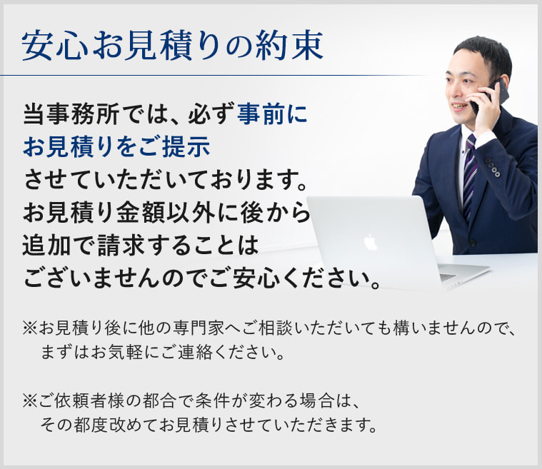 ＜安心お見積りの約束＞当事務所では、必ず事前にお見積りをご提示させていただいております。お見積り金額以外に後から追加で請求することはございませんのでご安心ください。 ※お見積り後に他の専門家へご相談いただいても構いませんので、まずはお気軽にご連絡ください。　※ご依頼者様の都合で条件が変わる場合は、その都度改めてお見積りさせていただきます。