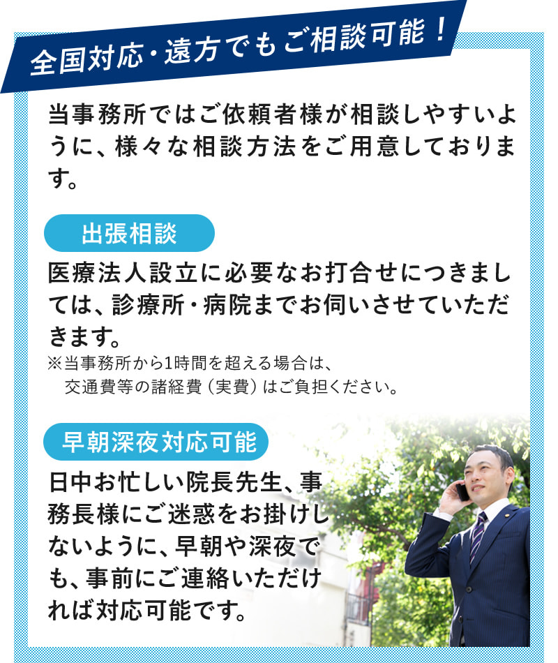 全国対応・遠方でもご相談可能！当事務所ではご依頼者様が相談しやすいように、様々な相談方法をご用意しております。　出張相談：医療法人設立に必要なお打合せにつきましては、診療所・病院までお伺いさせていただきます。※当事務所から1時間を超える場合は、交通費等の諸経費（実費）はご負担ください。　早期深夜対応可能：日中お忙しい院長先生、事務長様にご迷惑をお掛けしないように、早朝や深夜でも、事前にご連絡いただければ対応可能です。