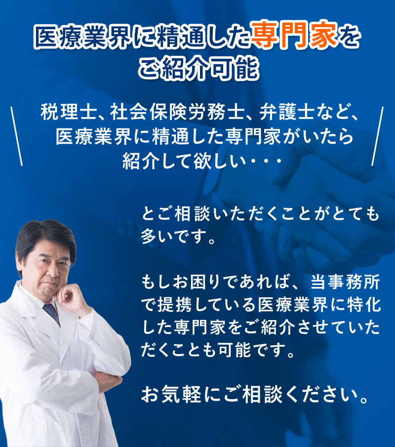 ＜医療業界に精通した専門家をご紹介可能＞税理士、社会保険労務士、弁護士など、医療業界に精通した専門家がいたら紹介して欲しい・・・とご相談いただくことがとても多いです。もしお困りであれば、当事務所で提携している医療業界に特化した専門家をご紹介させていただくことも可能です。お気軽にご相談ください。